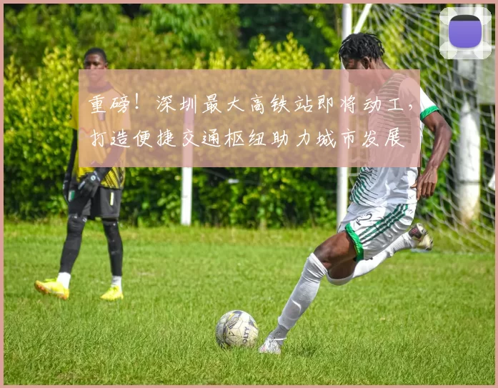 重磅！深圳最大高铁站即将动工，打造便捷交通枢纽助力城市发展